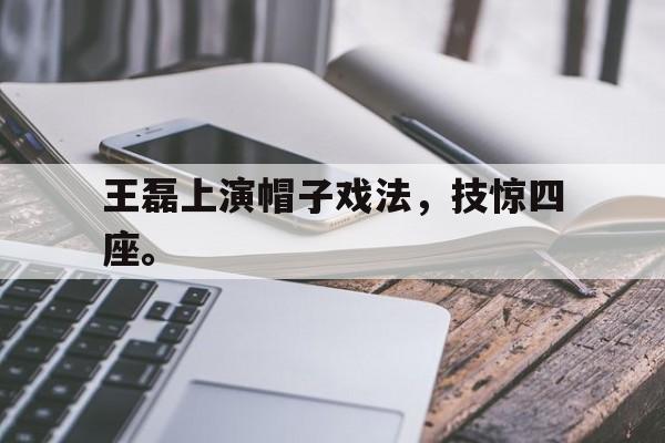 金年会官网-王磊上演帽子戏法，技惊四座。