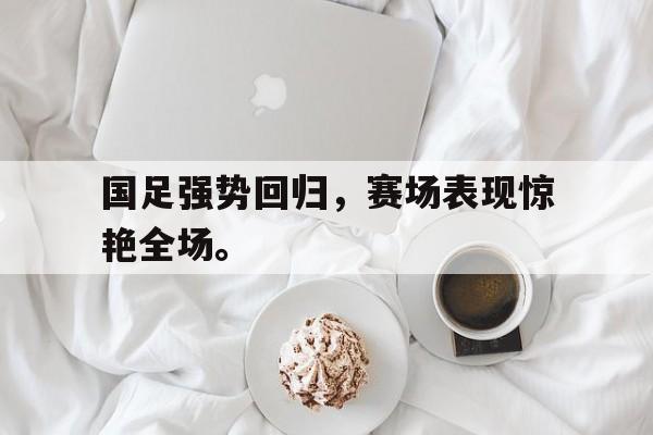 金年会app-国足强势回归，赛场表现惊艳全场。