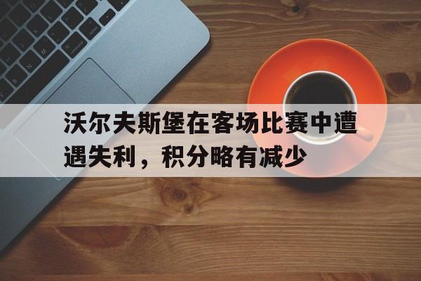 金年会app-沃尔夫斯堡在客场比赛中遭遇失利，积分略有减少