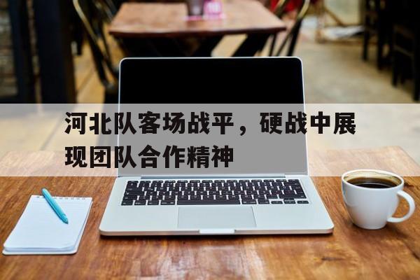 jinnianhui sports-河北队客场战平，硬战中展现团队合作精神